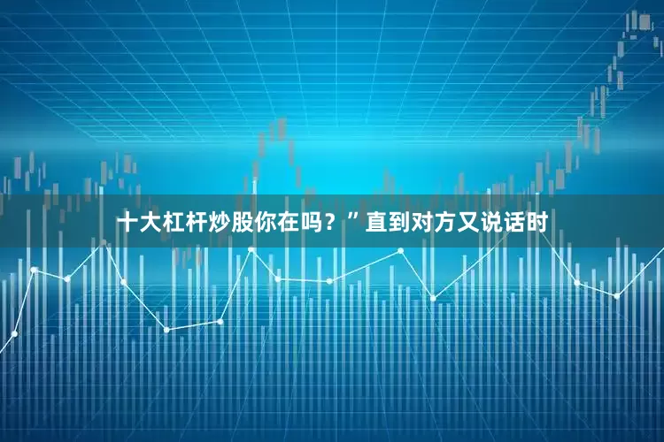 十大杠杆炒股你在吗？”直到对方又说话时